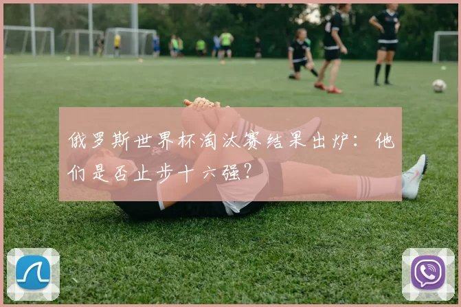 俄罗斯世界杯淘汰赛结果出炉：他们是否止步十六强？