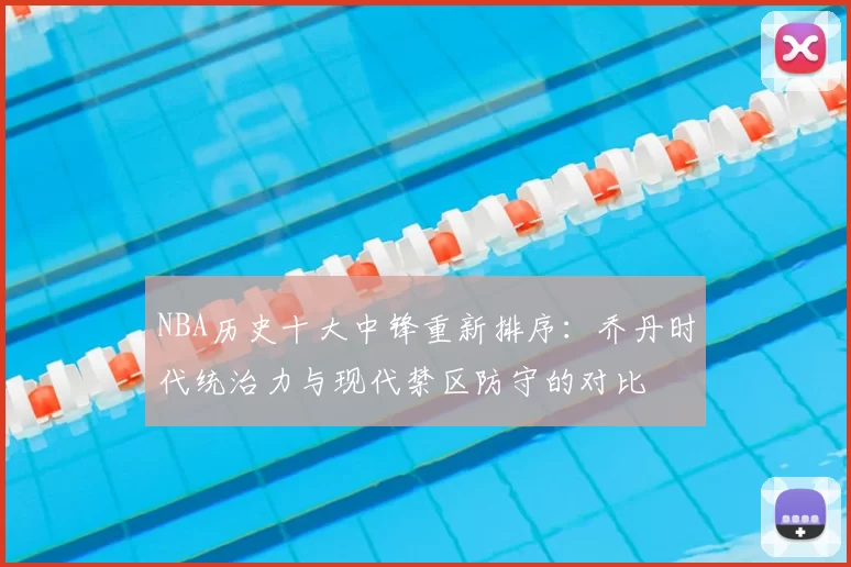 NBA历史十大中锋重新排序：乔丹时代统治力与现代禁区防守的对比