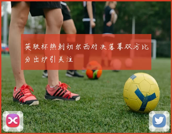 英联杯热刺切尔西对决落幕双方比分出炉引关注