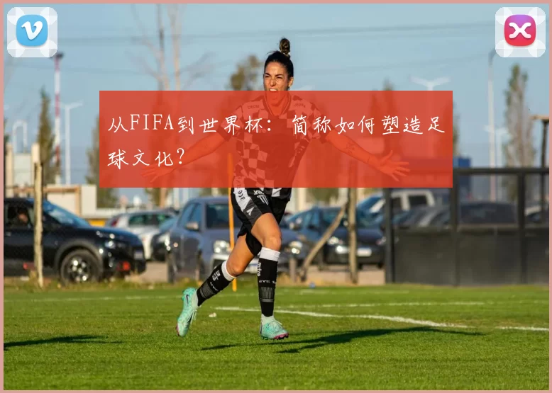 从FIFA到世界杯：简称如何塑造足球文化？