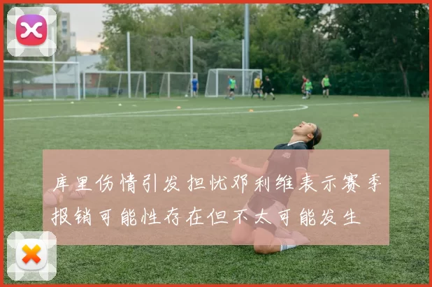 库里伤情引发担忧邓利维表示赛季报销可能性存在但不太可能发生