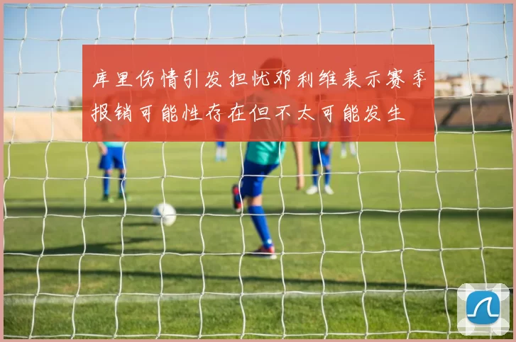 库里伤情引发担忧邓利维表示赛季报销可能性存在但不太可能发生