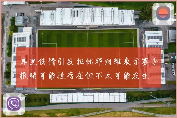 库里伤情引发担忧邓利维表示赛季报销可能性存在但不太可能发生