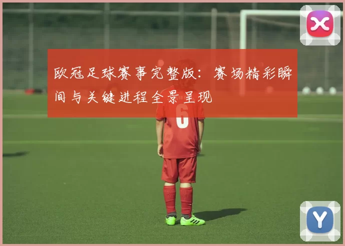 欧冠足球赛事完整版：赛场精彩瞬间与关键进程全景呈现