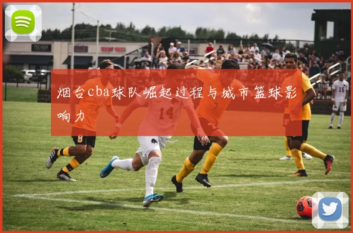 烟台cba球队崛起过程与城市篮球影响力