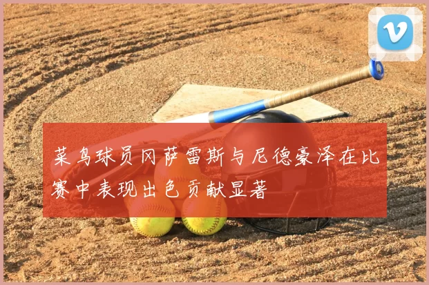 菜鸟球员冈萨雷斯与尼德豪泽在比赛中表现出色贡献显著