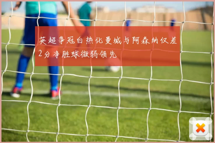 英超争冠白热化曼城与阿森纳仅差2分净胜球微弱领先