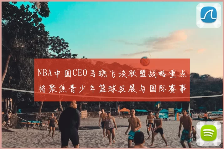 NBA中国CEO马晓飞谈联盟战略重点将聚焦青少年篮球发展与国际赛事落地
