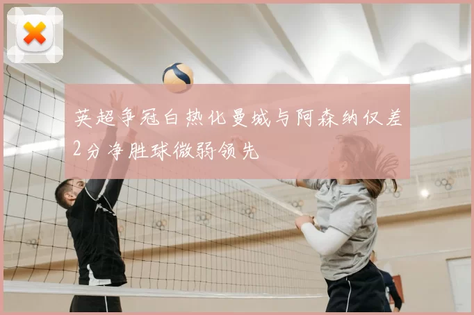 英超争冠白热化曼城与阿森纳仅差2分净胜球微弱领先