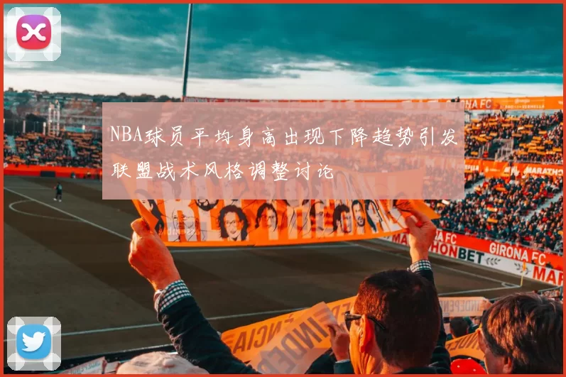 NBA球员平均身高出现下降趋势引发联盟战术风格调整讨论