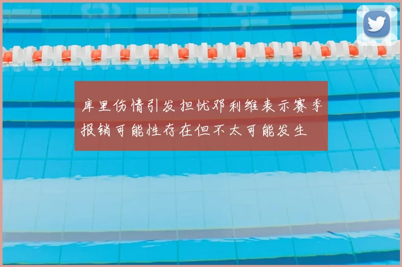 库里伤情引发担忧邓利维表示赛季报销可能性存在但不太可能发生
