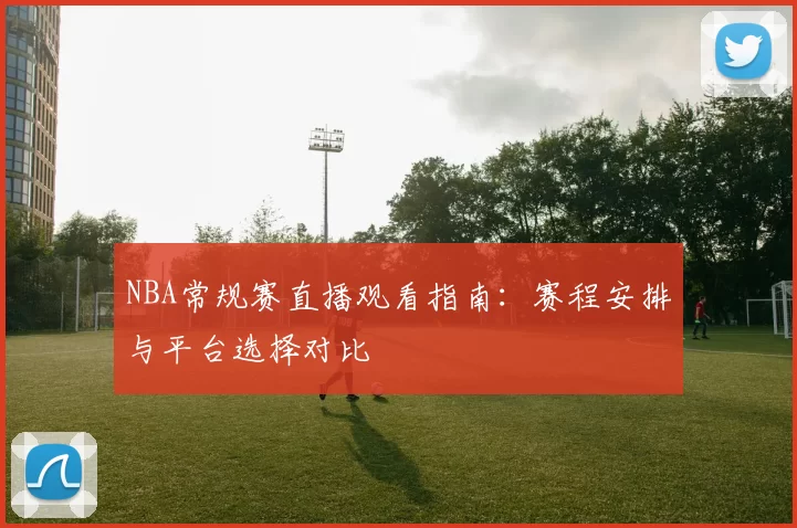 NBA常规赛直播观看指南：赛程安排与平台选择对比