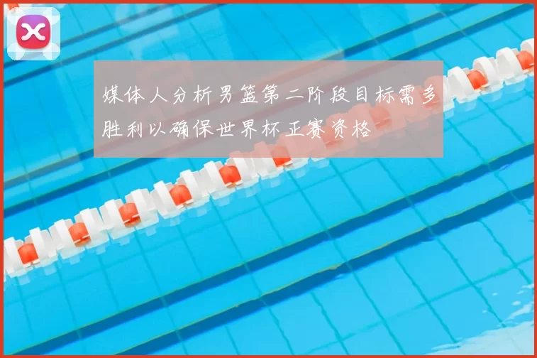 媒体人分析男篮第二阶段目标需多胜利以确保世界杯正赛资格