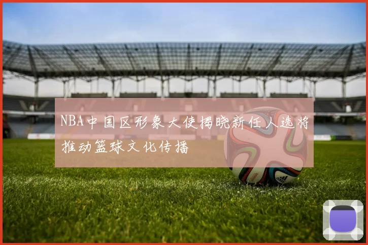 NBA中国区形象大使揭晓新任人选将推动篮球文化传播