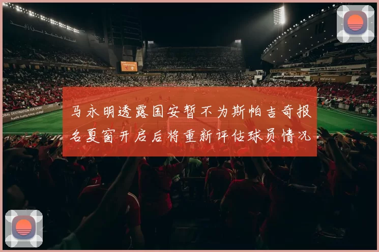 马永明透露国安暂不为斯帕吉奇报名夏窗开启后将重新评估球员情况