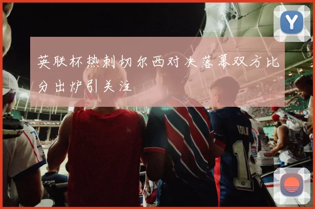 英联杯热刺切尔西对决落幕双方比分出炉引关注