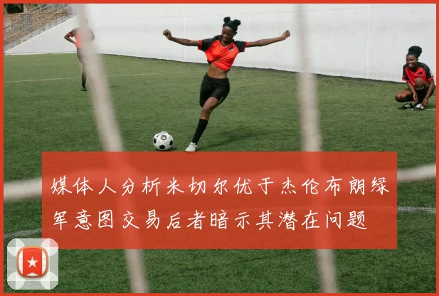 媒体人分析米切尔优于杰伦布朗绿军意图交易后者暗示其潜在问题