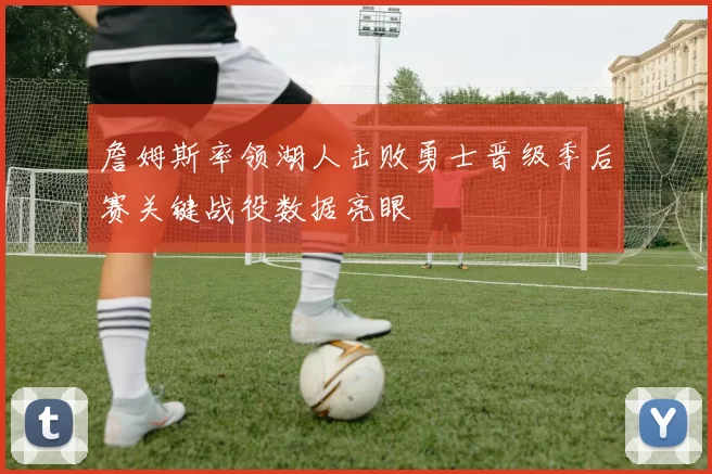 詹姆斯率领湖人击败勇士晋级季后赛关键战役数据亮眼
