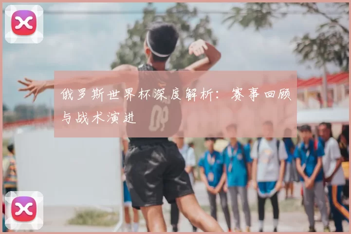 俄罗斯世界杯深度解析:赛事回顾与战术演进