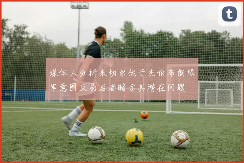 媒体人分析米切尔优于杰伦布朗绿军意图交易后者暗示其潜在问题