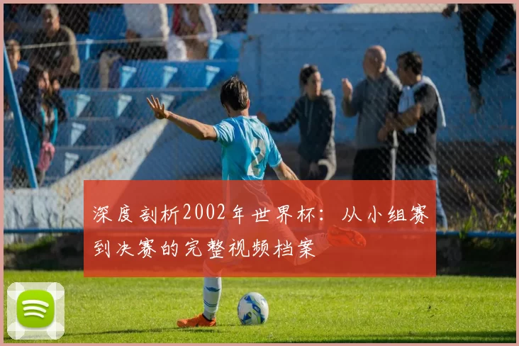 深度剖析2002年世界杯:从小组赛到决赛的完整视频档案