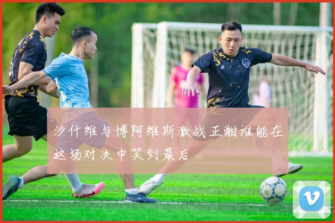 沙什维与博阿维斯激战正酣谁能在这场对决中笑到最后