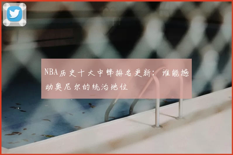 NBA历史十大中锋排名更新：谁能撼动奥尼尔的统治地位