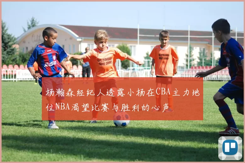 杨瀚森经纪人透露小杨在CBA主力地位NBA渴望比赛与胜利的心声