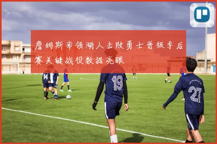 詹姆斯率领湖人击败勇士晋级季后赛关键战役数据亮眼