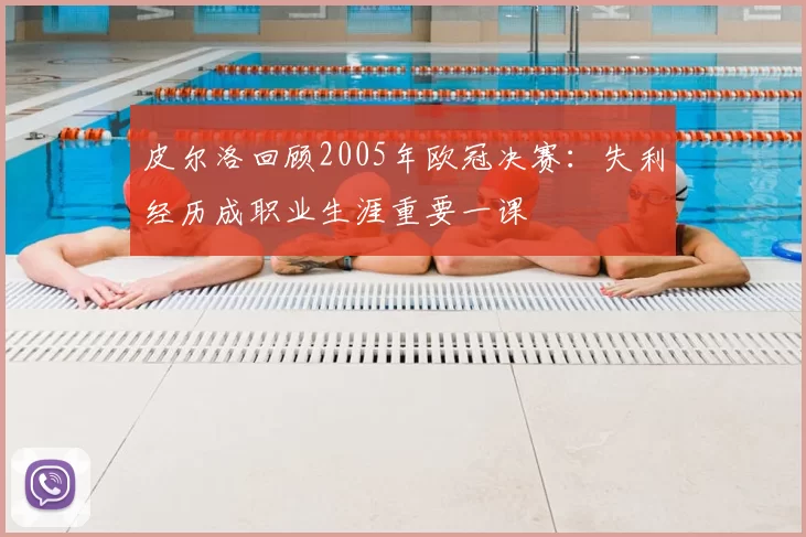 皮尔洛回顾2005年欧冠决赛:失利经历成职业生涯重要一课