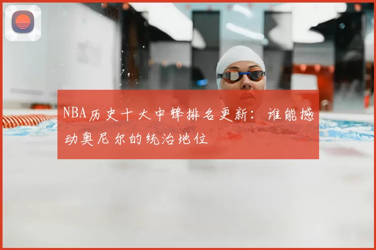 NBA历史十大中锋排名更新：谁能撼动奥尼尔的统治地位