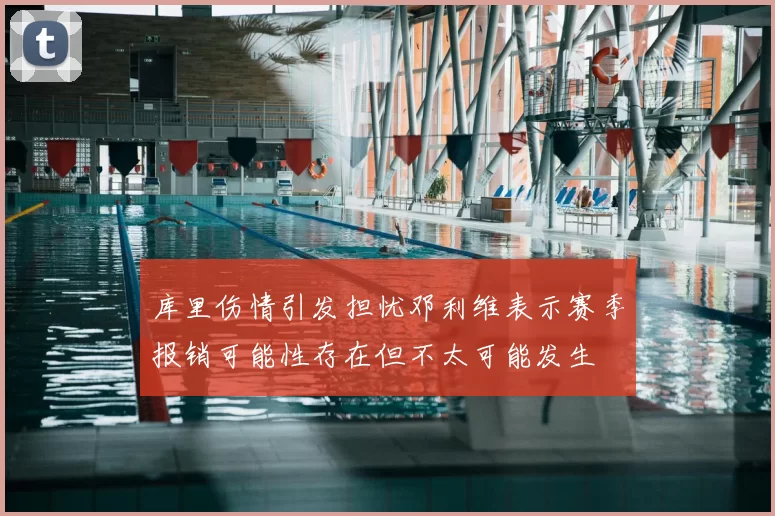 库里伤情引发担忧邓利维表示赛季报销可能性存在但不太可能发生
