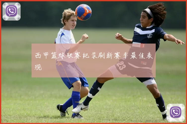 西甲篮球联赛纪录刷新赛季最佳表现