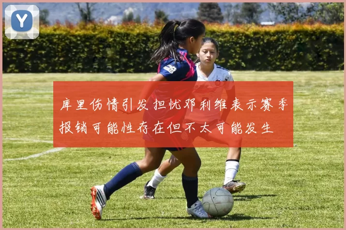 库里伤情引发担忧邓利维表示赛季报销可能性存在但不太可能发生