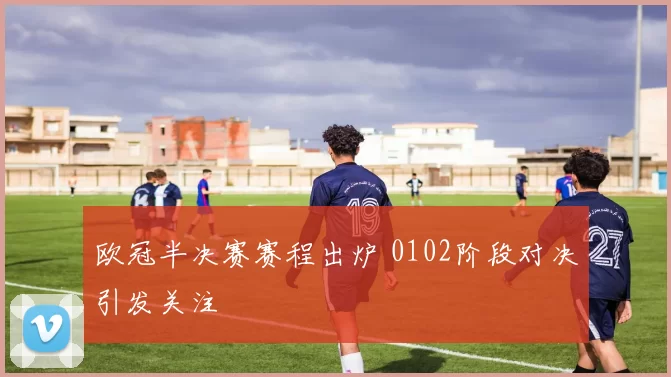 欧冠半决赛赛程出炉 0102阶段对决引发关注