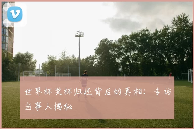 世界杯奖杯归还背后的真相：专访当事人揭秘