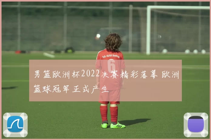 男篮欧洲杯2022决赛精彩落幕 欧洲篮球冠军正式产生