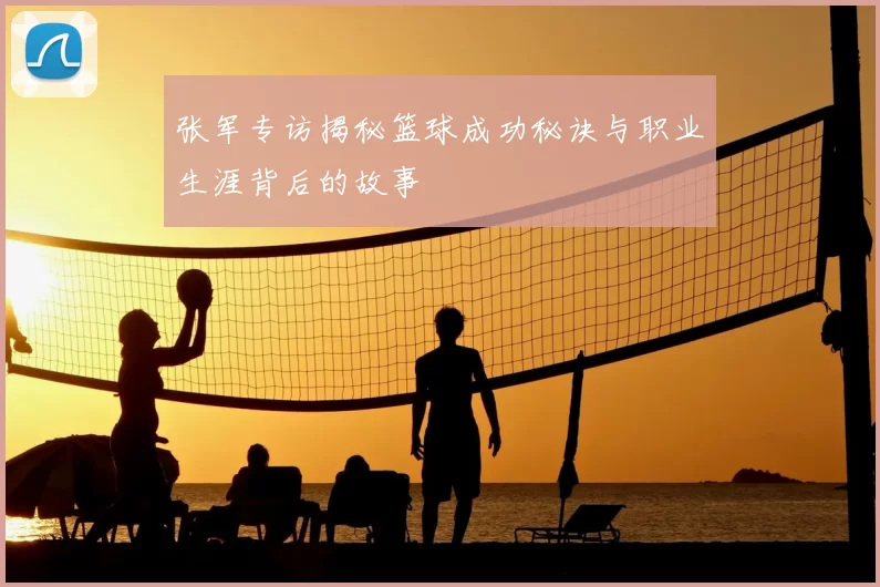 张军专访揭秘篮球成功秘诀与职业生涯背后的故事