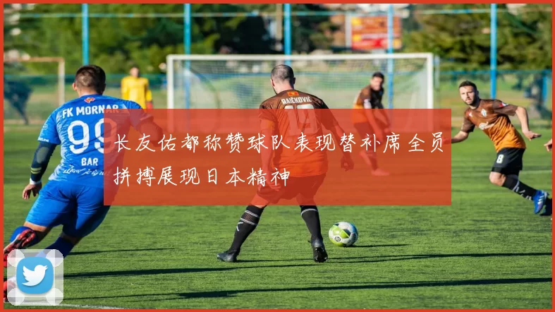 长友佑都称赞球队表现替补席全员拼搏展现日本精神