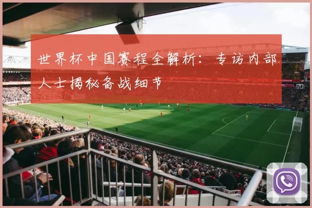 世界杯中国赛程全解析:专访内部人士揭秘备战细节
