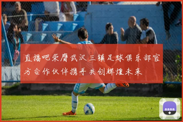 直播吧荣膺武汉三镇足球俱乐部官方合作伙伴携手共创辉煌未来
