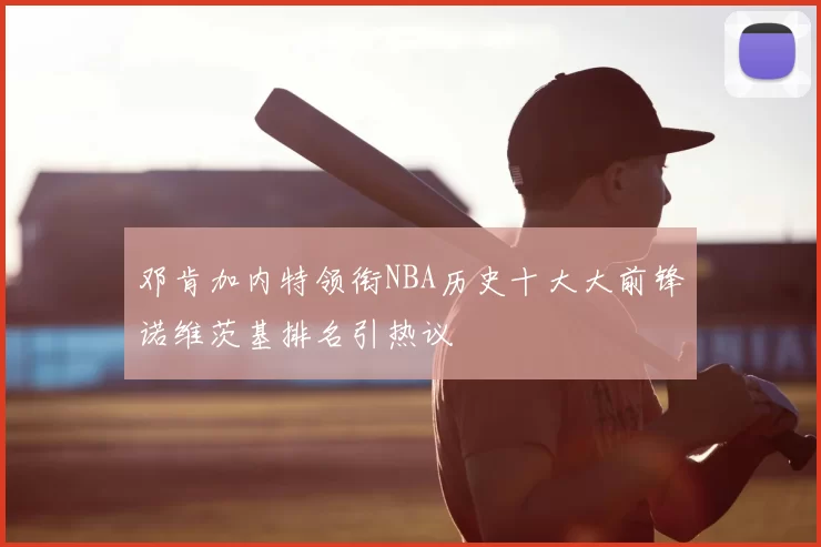邓肯加内特领衔NBA历史十大大前锋诺维茨基排名引热议