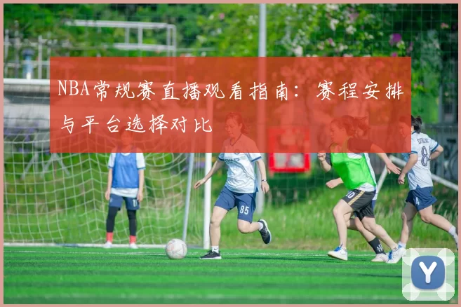 NBA常规赛直播观看指南：赛程安排与平台选择对比