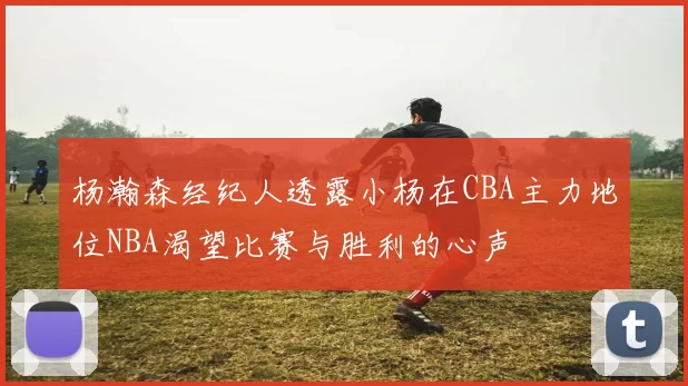 杨瀚森经纪人透露小杨在CBA主力地位NBA渴望比赛与胜利的心声