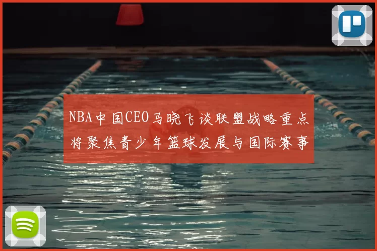 NBA中国CEO马晓飞谈联盟战略重点将聚焦青少年篮球发展与国际赛事落地