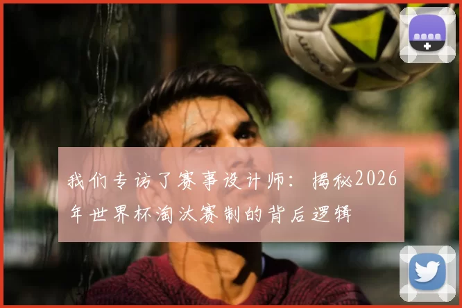 我们专访了赛事设计师:揭秘2026年世界杯淘汰赛制的背后逻辑