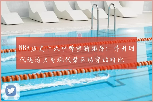 NBA历史十大中锋重新排序：乔丹时代统治力与现代禁区防守的对比